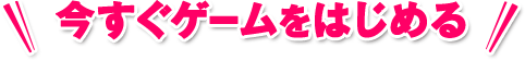 今すぐゲームをはじめる