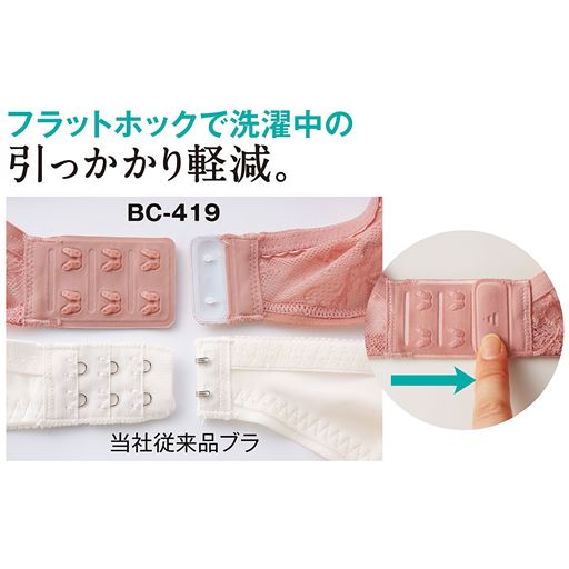 フラットホックで洗濯中の引っかかり軽減。 フラットでソフトな樹脂製の新方式ホック。凸凹が少ないのでネットなしで洗濯機に入れても他の衣類に引っかかりません。着脱は押しながら左右にスライドするだけでOK。
