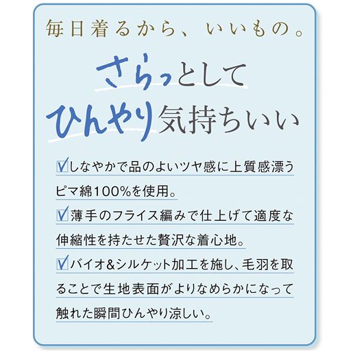 「ひんやり触感&繰り返し洗っても、きれいが続く」 バイオ&シルケット加工で毛羽を取ったことで、生地表面がなめらかになり、触れた瞬間ひんやりとした触感に。夏には接触冷感インナーとして着ていただけます。繰り返し洗っても風合いやシルエットをキープするから、毎日使いにぴったり。
