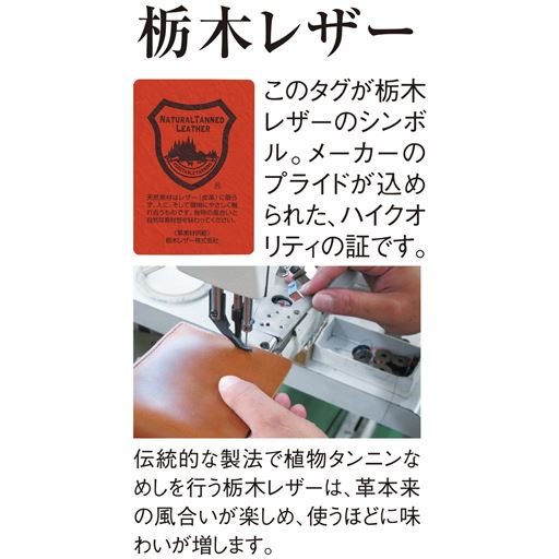 栃木レザー このタグが栃木レザーのシンボル。メーカーのプライドが込められた、ハイクオリティの証です。 伝統的な製法で植物タンニンなめしを行う栃木レザーは、革本来の風合いが楽しめ、使うほどに味わいが増します。