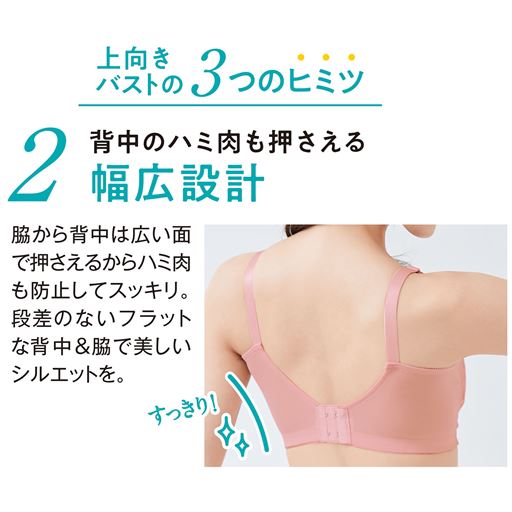 上向きバストの3つのヒミツ 1 背中のハミ肉も押さえる幅広設計 脇から背中は広い面で押さえるからハミ肉も防止してスッキリ。段差のないフラットな背中&脇で美しいシルエットを。 すっきり!