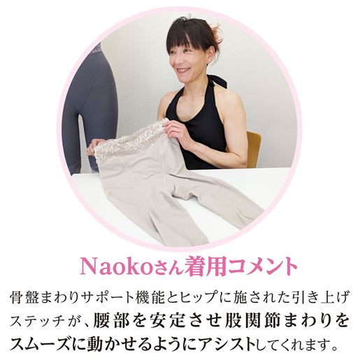 Naokoさん着用コメント<br>「骨盤まわりサポート機能とヒップに施された引き上げステッチが、腰部を安定させ股関節まわりをスムーズに動かせるようにアシストしてくれます。」<br>※着用効果には個人差があります。<br>※着用感のコメントは個人的な感想です。