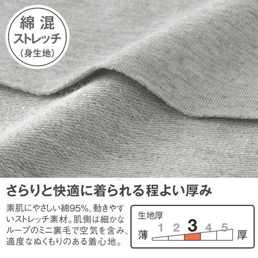 綿混ストレッチ(身生地) 季節の変わり目に、迷ったらコレ! さらりと快適に着られる程よい厚み 素肌にやさしい綿95%、動きやすいストレッチ素材。肌側は細かなループのミニ裏毛で空気を含み、適度なぬくもりのある着心地。 表側 肌側
