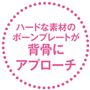 ハードな素材のボーンプレートが背骨にアプローチ
