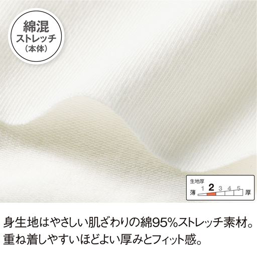 綿混ストレッチ(本体) 身生地はやさしい肌ざわりの綿95%ストレッチ素材。重ね着しやすいほどよい厚みとフィット感。