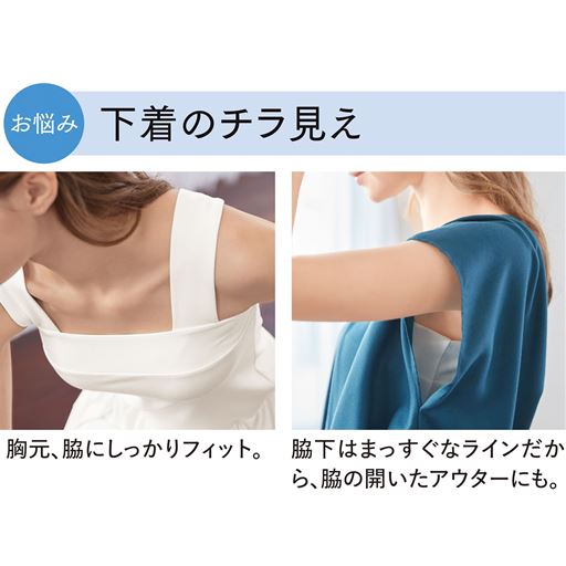 様々な下着のチラ見え対策にも!ベアトップ風の形で胸元にもしっかりフィット。太めの肩紐でブラジャーのストラップもカバーします。脇下がまっすぐなラインで、脇の開いたアウターでも安心。