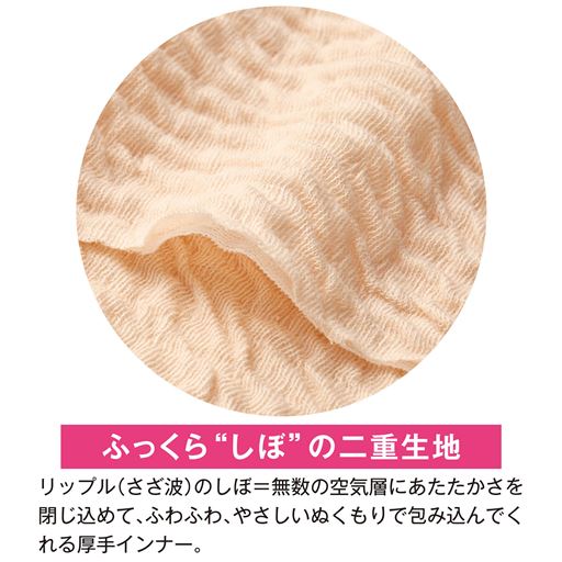 ふっくらしぼの二重生地 リップル(さざ波)のしぼ=無数の空気層に暖かさを閉じ込めて、ふわふわ、やさしいぬくもりで包み込んでくれる厚手インナー。