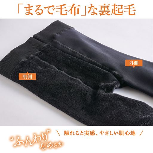 「まるで毛布」な、あったか裏起毛レギンス。外側はすべすべとした仕上がりで、すっきりきれい。肌側はふんわり裏起毛で、肌あたりがやわらかく足を入れた瞬間からあたたかさを実感できます。