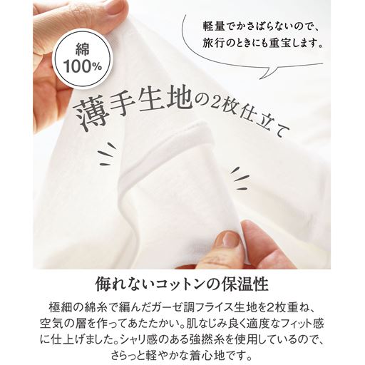 ふんわり、さらっ、肌ばなれのい綿100%シフォン<br>極細の綿糸で編んだガーゼ調フライス生地を2枚重ね、肌なじみ良く適度なフィット感に仕上げました。シャリ感のある強撚糸を使用しているので、さらっと軽やかな着心地です。