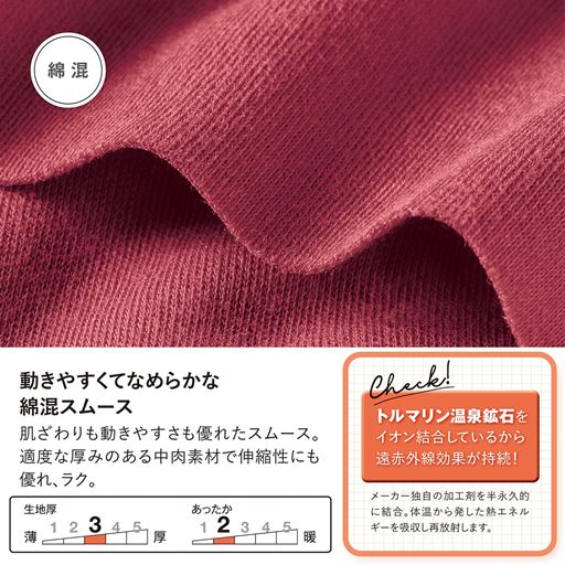 動きやすくてなめらかな綿混スムース。肌ざわりも動きやすさも優れたスムース素材を使用。適度な厚みのある中肉素材で伸縮性にも優れ、着心地もラク。