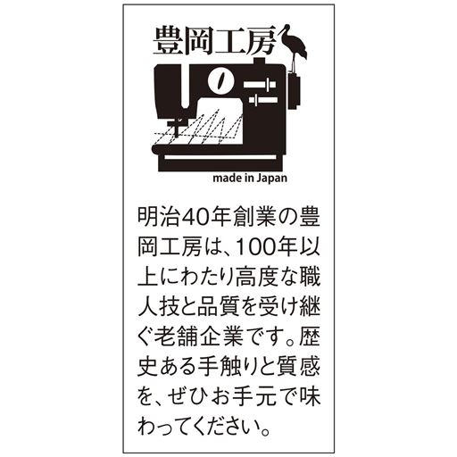 明治40年創業の豊岡工房は、100年以上にわたり高度な職人技と品質を受け継ぐ老舗企業です。歴史ある手触りと質感を、ぜひお手元で味わってください。