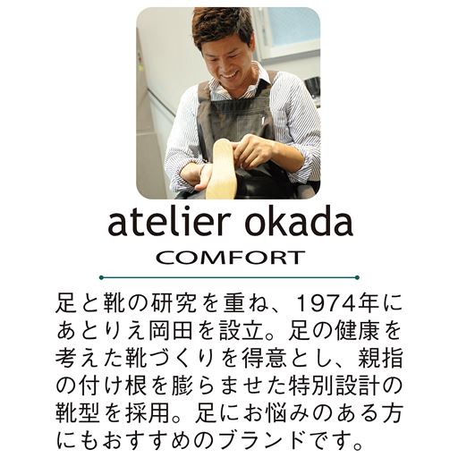 足と靴の研究を重ね、1974年にあとりえ岡田を設立。足の健康を考えた靴づくりを得意とし、親指の付け根を膨らませた特別設計の靴型を採用。足にお悩みのある方にもおすすめのブランドです。