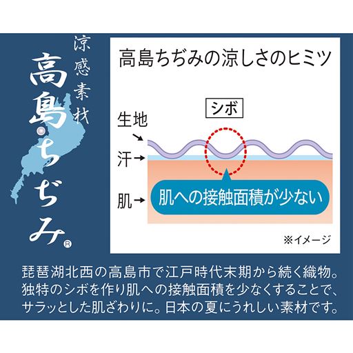 琵琶湖北西の高島市で江戸時代末期から続く織物。独特のシボを作り肌への接触面積を少なくすることで、サラッとした肌ざわりに。日本の夏にうれしい素材です。
