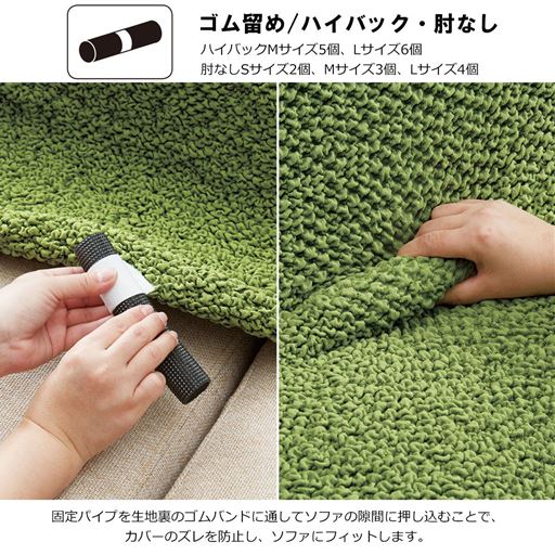 ハイバックタイプ・肘なしタイプは、固定パイプを生地裏のゴムバンドに通して、ソファの隙間に押し込むことでカバーのズレを防止し、ソファにフィットします。
