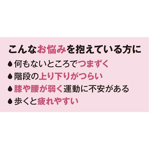 こんなお悩みを抱えている方に<br>・何もないところでつまずく<br>・階段の上り下りがつらい<br>・膝や腰が弱く運動に不安がある<br>・歩くと疲れやすい