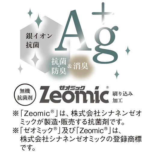 銀イオン 抗菌 抗菌・防臭&消臭 <br>※「Zeomic(R)」は、株式会社シナネンゼオミックが製造・販売する抗菌剤です。 <br>※「ゼオミック(R)」及び「Zeomic(R)」は、株式会社シナネンゼオミックの登録商標です。