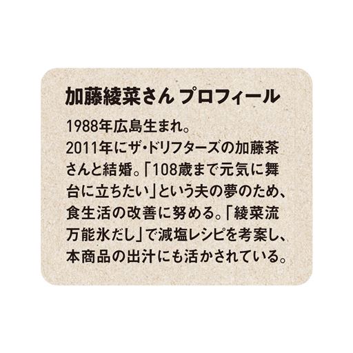 加藤綾菜さんプロフィール 1988年広島生まれ。2011年にザ・ドリフターズの加藤茶さんと結婚。「108歳まで元気に舞台に立ちたい」という夫の夢のため、食生活の改善に努める。「綾菜流万能氷だし」で減塩レシピを考案し、本商品の出汁にも活かされている。