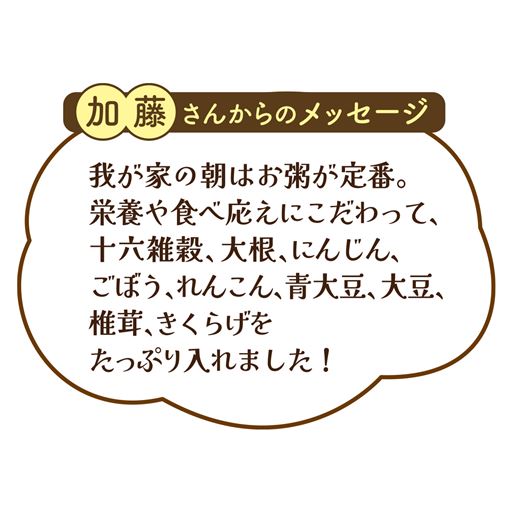 加藤さんからのメッセージ  我が家の朝はお粥が定番。 栄養や食べ応えにこだわって、十六雑穀、大根、にんじん、ごぼう、れんこん、青大豆、大豆、椎茸、きくらげを たっぷり入れました!