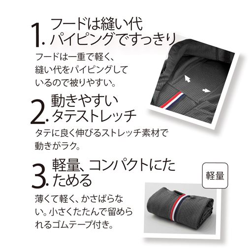 1.フードは縫い代パイピングですっきり 2.動きやすいタテストレッチ 3.軽量、コンパクトにたためるゴムテープ付き