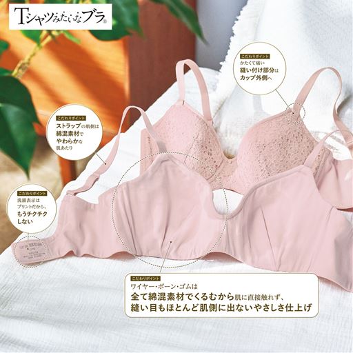 Tシャツみたいなブラ&reg;のこだわりポイント(1)ストラップの肌側は綿100%でやわらかな肌あたり(2)かたくて痛い縫い付け部分はカップ外側へ(3)チクチクして不快な洗濯ネームはプリントに(4)肌側は綿混素材でくるんだやさしさ仕上げワイヤー、ボーン、ゴムは全て生地でくるみ、縫い目もほとんど肌側に出ないので低刺激。