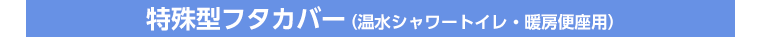 特殊型フタカバー（温水シャワートイレ・暖房便座用）
