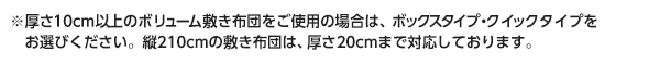 ※厚さ10cm以上のボリューム敷き布団をご使用の場合は、ボックスタイプ・クイックタイプをお選びください。縦210cmの敷き布団は、厚さ20cmまで対応しております。