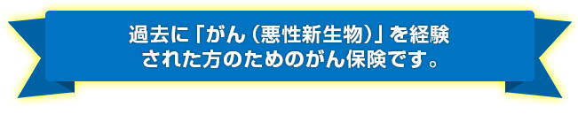 過去に「がん（悪性新生物）」を経験された方のためのがん保険です。