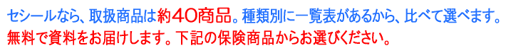 セシールなら、取扱保険は40商品以上。種類別に一覧表があるから、比べて選べます。無料で資料をお届けします。下記の保険商品からお選びください。