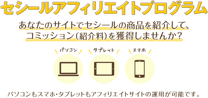 セシールアフィリエイトプログラム あなたのサイトでセシールの商品を紹介して、コミッション（紹介料）を獲得しませんか？ パソコンもスマホ・タブレットも携帯(フィーチャーフォン)もアフィリエイトサイトの運用が可能です。