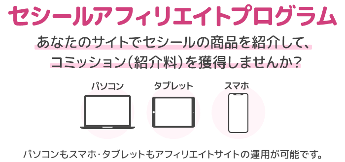 セシールアフィリエイトプログラム あなたのサイトでセシールの商品を紹介して、コミッション（紹介料）を獲得しませんか？ パソコンもスマホ・タブレットも携帯(フィーチャーフォン)もアフィリエイトサイトの運用が可能です。