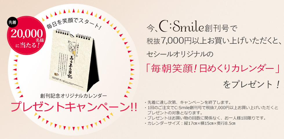 今、シー・スマイル創刊号で税抜7,000円以上お買い上げいただくと、先着20,000名様にセシールオリジナルの「毎朝笑顔!日めくりカレンダー」をプレゼント!