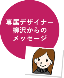 専属デザイナー柳沢からのメッセージ